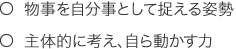 ○物事を自分事として捉える姿勢　○主体的に考え、自ら動かす力